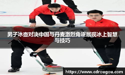 男子冰壶对决中国与丹麦激烈角逐展现冰上智慧与技巧
